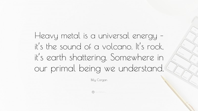 Billy Corgan Quote: “Heavy metal is a universal energy – it’s the sound of a volcano. It’s rock, it’s earth shattering. Somewhere in our primal being we understand.”
