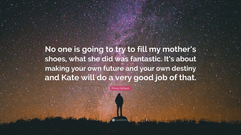 Prince William Quote: “No one is going to try to fill my mother’s shoes, what she did was fantastic. It’s about making your own future and your own destiny and Kate will do a very good job of that.”