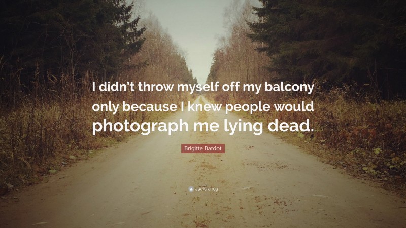 Brigitte Bardot Quote: “I didn’t throw myself off my balcony only because I knew people would photograph me lying dead.”