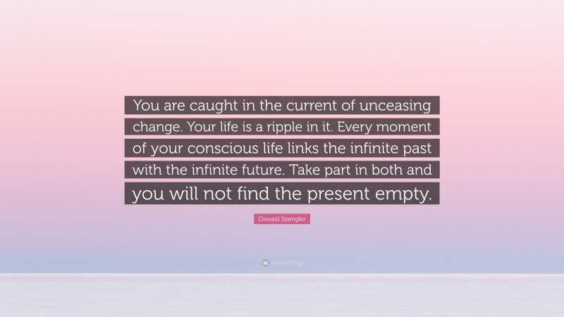 Oswald Spengler Quote: “You are caught in the current of unceasing change. Your life is a ripple in it. Every moment of your conscious life links the infinite past with the infinite future. Take part in both and you will not find the present empty.”
