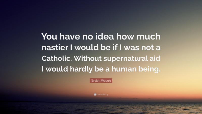 Evelyn Waugh Quote: “You have no idea how much nastier I would be if I was not a Catholic. Without supernatural aid I would hardly be a human being.”