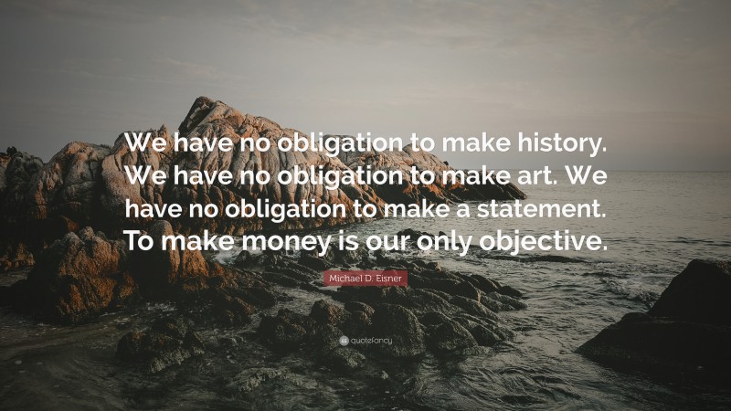 Michael D. Eisner Quote: “We have no obligation to make history. We have no obligation to make art. We have no obligation to make a statement. To make money is our only objective.”