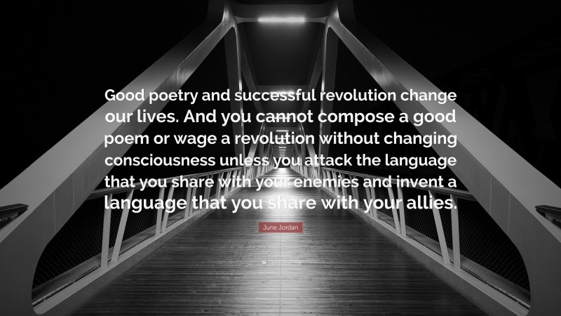 June Jordan Quote: “Good poetry and successful revolution change our lives. And you cannot compose a good poem or wage a revolution without changing consciousness unless you attack the language that you share with your enemies and invent a language that you share with your allies.”