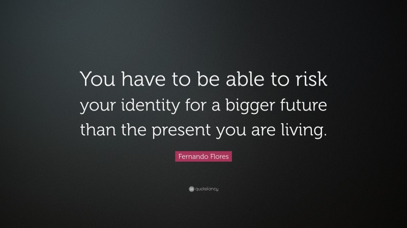 Fernando Flores Quote: “You have to be able to risk your identity for a bigger future than the present you are living.”