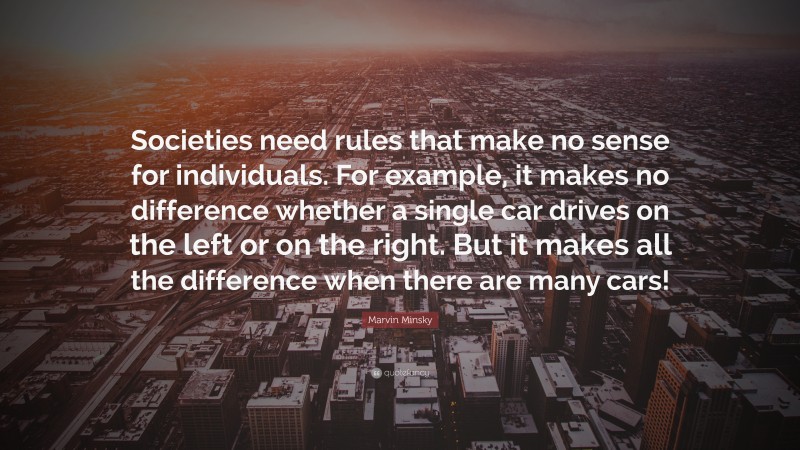 Marvin Minsky Quote: “Societies need rules that make no sense for individuals. For example, it makes no difference whether a single car drives on the left or on the right. But it makes all the difference when there are many cars!”