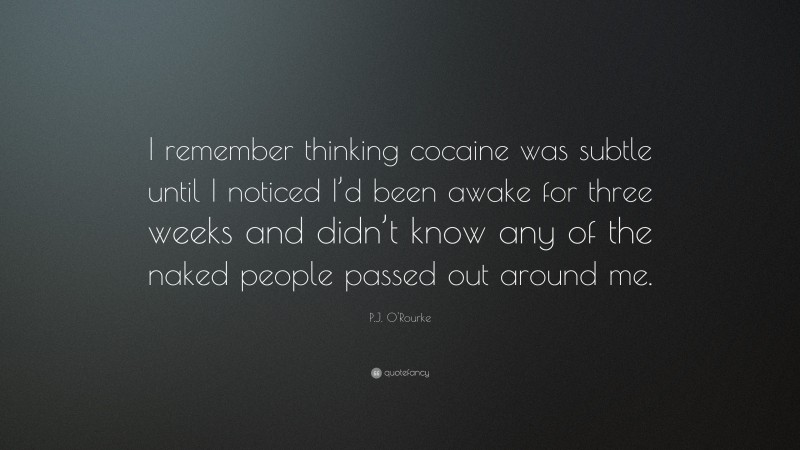P.J. O'Rourke Quote: “I remember thinking cocaine was subtle until I noticed I’d been awake for three weeks and didn’t know any of the naked people passed out around me.”
