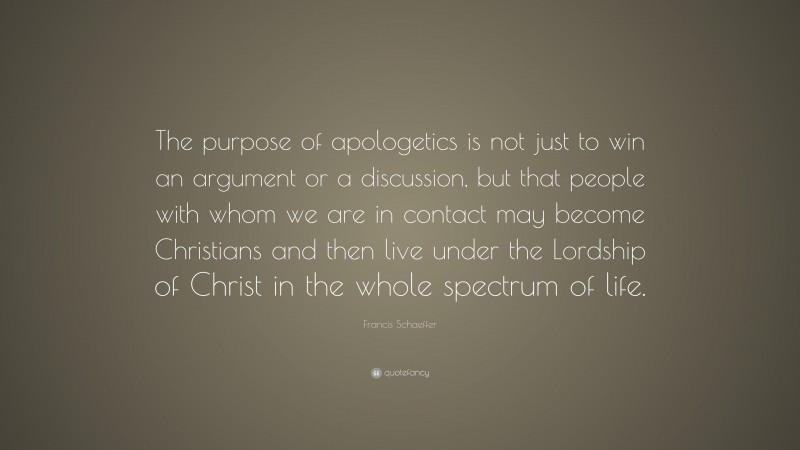 Francis Schaeffer Quote: “The purpose of apologetics is not just to win an argument or a discussion, but that people with whom we are in contact may become Christians and then live under the Lordship of Christ in the whole spectrum of life.”