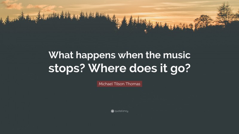Michael Tilson Thomas Quote: “What happens when the music stops? Where does it go?”