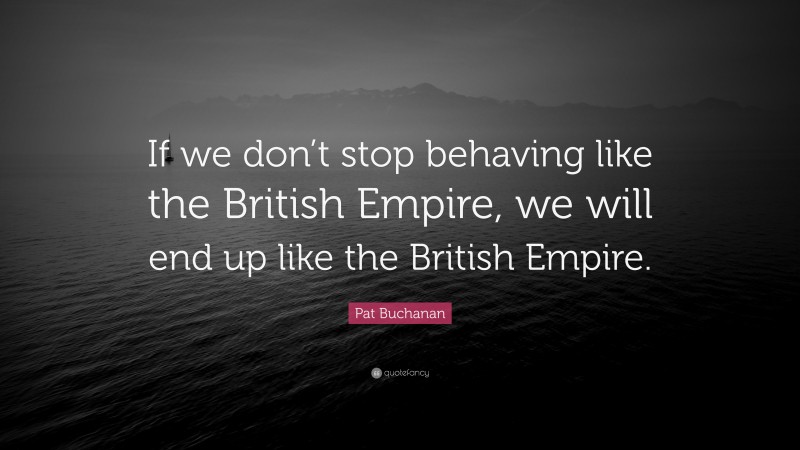Pat Buchanan Quote: “If we don’t stop behaving like the British Empire, we will end up like the British Empire.”