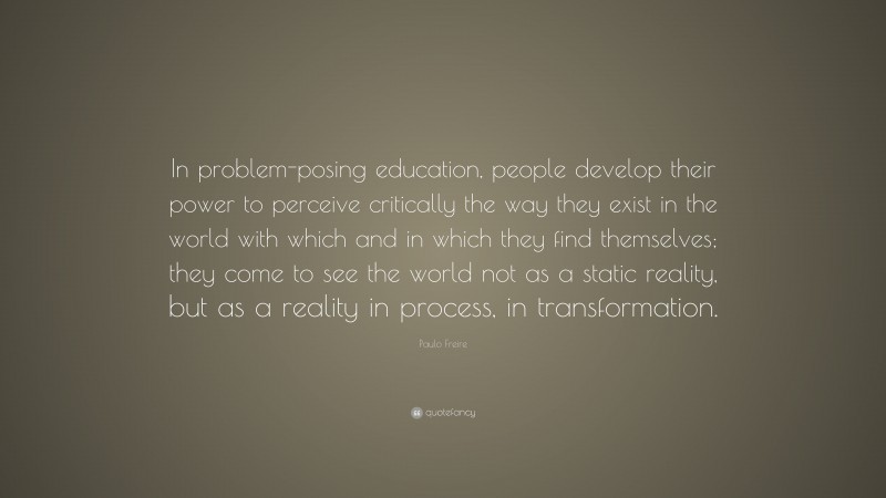 Paulo Freire Quote: “In problem-posing education, people develop their power to perceive critically the way they exist in the world with which and in which they find themselves; they come to see the world not as a static reality, but as a reality in process, in transformation.”