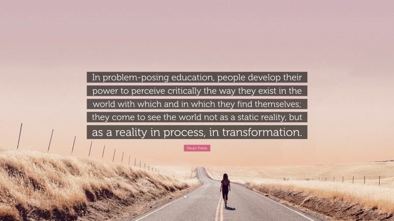 Paulo Freire Quote: “In problem-posing education, people develop their power to perceive critically the way they exist in the world with which and in which they find themselves; they come to see the world not as a static reality, but as a reality in process, in transformation.”