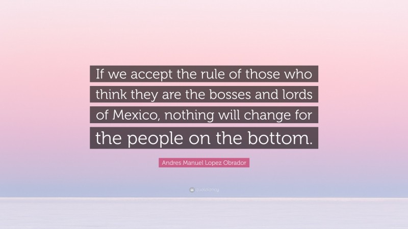 Andres Manuel Lopez Obrador Quote: “If we accept the rule of those who think they are the bosses and lords of Mexico, nothing will change for the people on the bottom.”