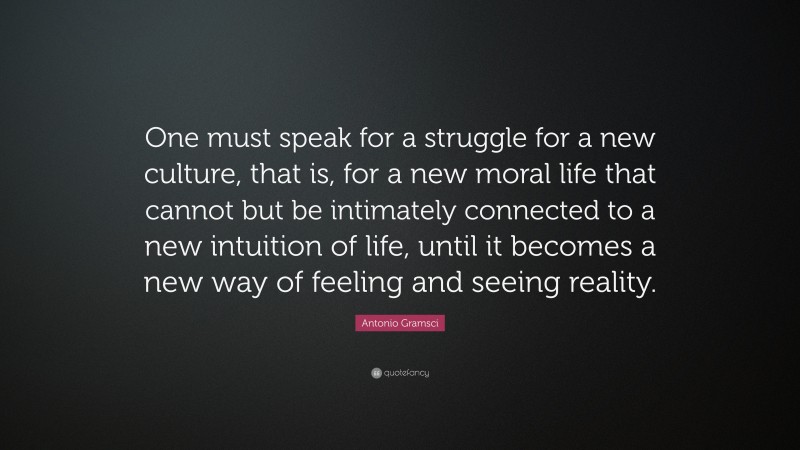 Antonio Gramsci Quote: “One must speak for a struggle for a new culture, that is, for a new moral life that cannot but be intimately connected to a new intuition of life, until it becomes a new way of feeling and seeing reality.”