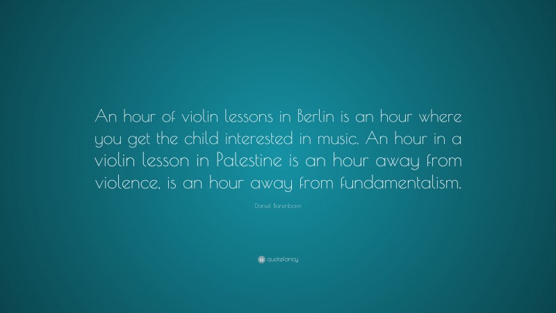 Daniel Barenboim Quote: “An hour of violin lessons in Berlin is an hour where you get the child interested in music. An hour in a violin lesson in Palestine is an hour away from violence, is an hour away from fundamentalism.”