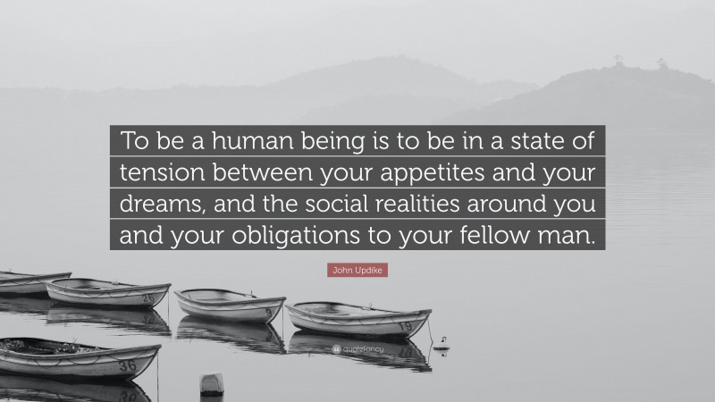 John Updike Quote: “To be a human being is to be in a state of tension between your appetites and your dreams, and the social realities around you and your obligations to your fellow man.”