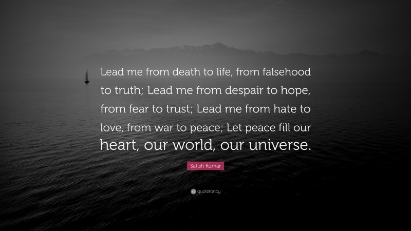 Satish Kumar Quote: “Lead me from death to life, from falsehood to truth; Lead me from despair to hope, from fear to trust; Lead me from hate to love, from war to peace; Let peace fill our heart, our world, our universe.”