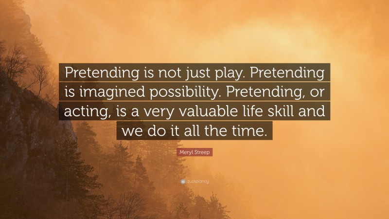 Meryl Streep Quote: “Pretending is not just play. Pretending is imagined possibility. Pretending, or acting, is a very valuable life skill and we do it all the time.”