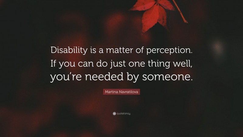 Martina Navratilova Quote: “Disability is a matter of perception. If you can do just one thing well, you’re needed by someone.”