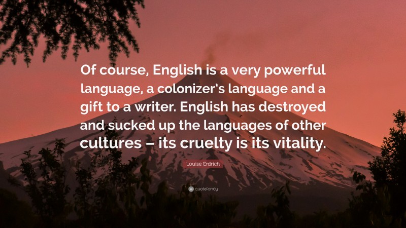 Louise Erdrich Quote: “Of course, English is a very powerful language, a colonizer’s language and a gift to a writer. English has destroyed and sucked up the languages of other cultures – its cruelty is its vitality.”