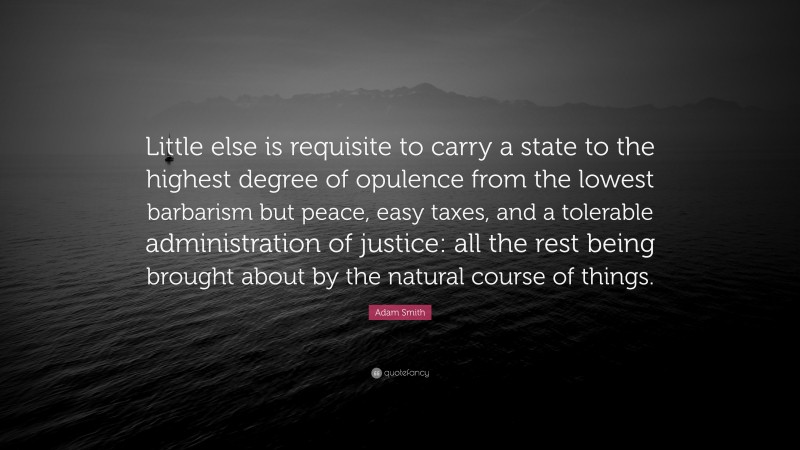 Adam Smith Quote: “Little else is requisite to carry a state to the highest degree of opulence from the lowest barbarism but peace, easy taxes, and a tolerable administration of justice: all the rest being brought about by the natural course of things.”