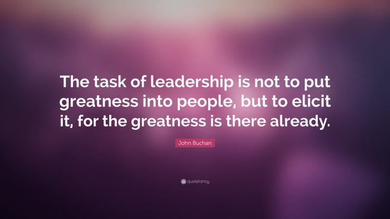 John Buchan Quote: “The task of leadership is not to put greatness into people, but to elicit it, for the greatness is there already.”