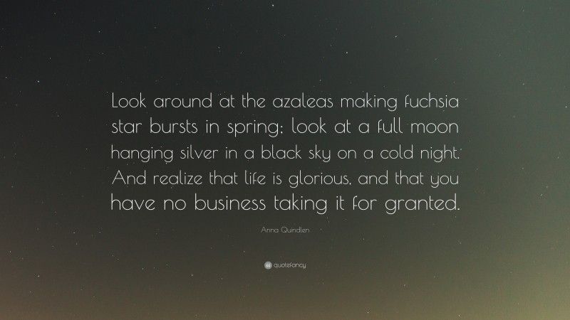 Anna Quindlen Quote: “Look around at the azaleas making fuchsia star bursts in spring; look at a full moon hanging silver in a black sky on a cold night. And realize that life is glorious, and that you have no business taking it for granted.”