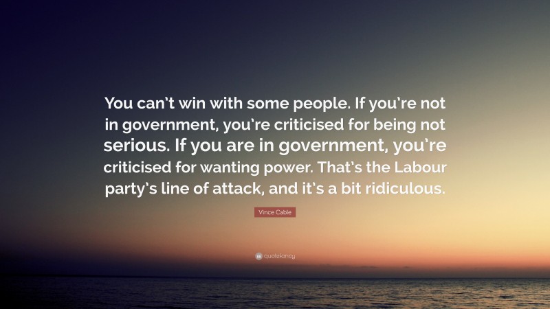 Vince Cable Quote: “You can’t win with some people. If you’re not in government, you’re criticised for being not serious. If you are in government, you’re criticised for wanting power. That’s the Labour party’s line of attack, and it’s a bit ridiculous.”