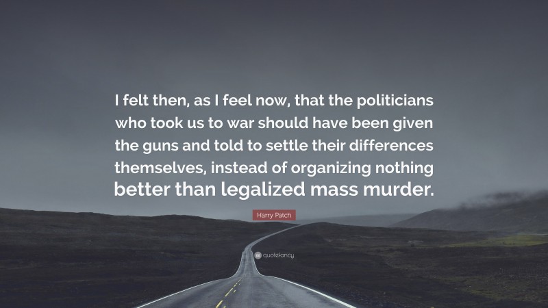 Harry Patch Quote: “I felt then, as I feel now, that the politicians who took us to war should have been given the guns and told to settle their differences themselves, instead of organizing nothing better than legalized mass murder.”
