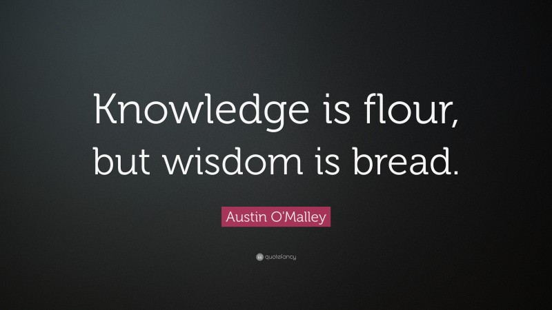 Austin O'Malley Quote: “Knowledge is flour, but wisdom is bread.”