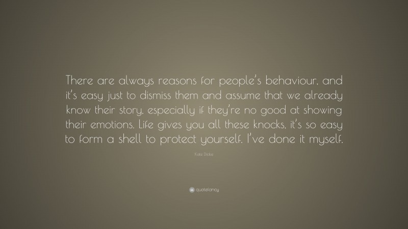 Kate Dickie Quote: “There are always reasons for people’s behaviour, and it’s easy just to dismiss them and assume that we already know their story, especially if they’re no good at showing their emotions. Life gives you all these knocks, it’s so easy to form a shell to protect yourself. I’ve done it myself.”