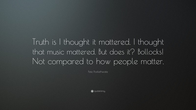 Pete Postlethwaite Quote: “Truth is I thought it mattered. I thought that music mattered. But does it? Bollocks! Not compared to how people matter.”
