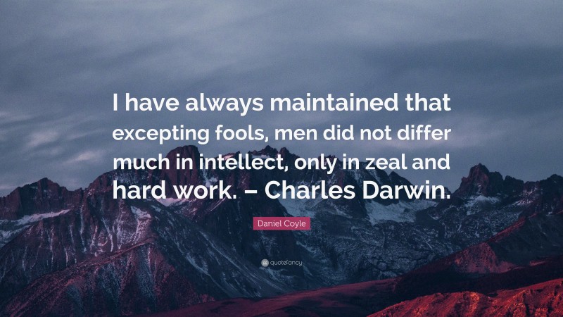 Daniel Coyle Quote: “I have always maintained that excepting fools, men did not differ much in intellect, only in zeal and hard work. – Charles Darwin.”