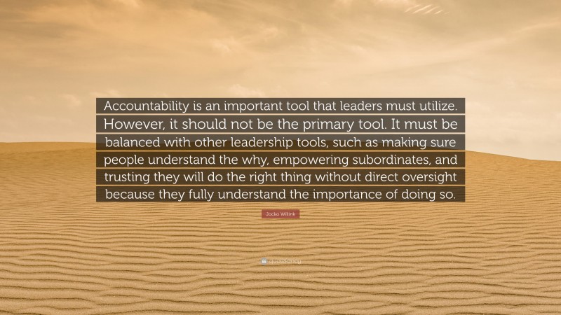 Jocko Willink Quote: “Accountability is an important tool that leaders must utilize. However, it should not be the primary tool. It must be balanced with other leadership tools, such as making sure people understand the why, empowering subordinates, and trusting they will do the right thing without direct oversight because they fully understand the importance of doing so.”