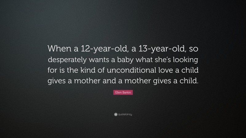 Ellen Barkin Quote: “When a 12-year-old, a 13-year-old, so desperately wants a baby what she’s looking for is the kind of unconditional love a child gives a mother and a mother gives a child.”