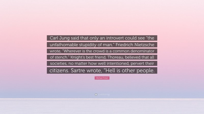 Michael Finkel Quote: “Carl Jung said that only an introvert could see “the unfathomable stupidity of man.” Friedrich Nietzsche wrote, “Wherever is the crowd is a common denominator of stench.” Knight’s best friend, Thoreau, believed that all societies, no matter how well intentioned, pervert their citizens. Sartre wrote, “Hell is other people.”