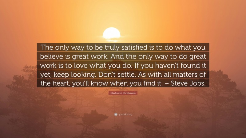 Clayton M. Christensen Quote: “The only way to be truly satisfied is to do what you believe is great work. And the only way to do great work is to love what you do. If you haven’t found it yet, keep looking. Don’t settle. As with all matters of the heart, you’ll know when you find it. – Steve Jobs.”