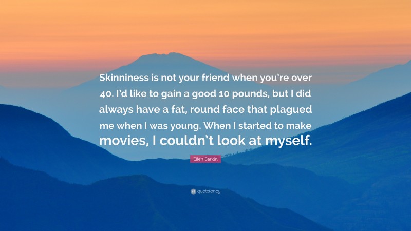 Ellen Barkin Quote: “Skinniness is not your friend when you’re over 40. I’d like to gain a good 10 pounds, but I did always have a fat, round face that plagued me when I was young. When I started to make movies, I couldn’t look at myself.”