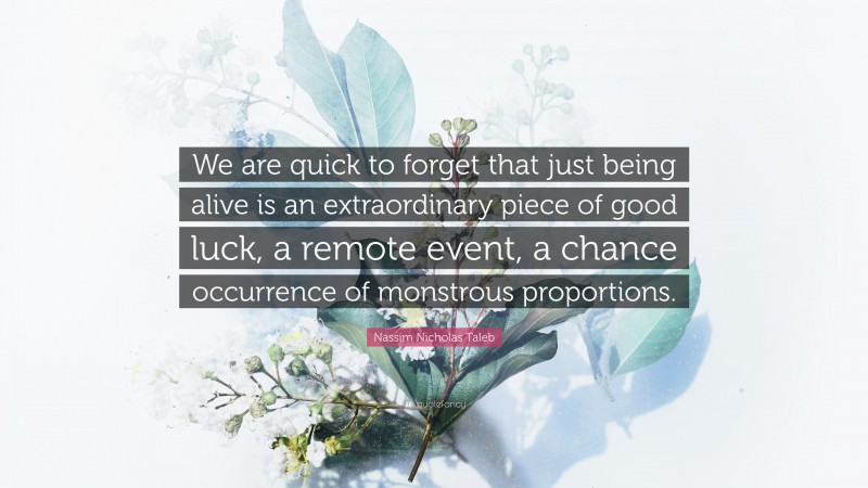 Nassim Nicholas Taleb Quote: “We are quick to forget that just being alive is an extraordinary piece of good luck, a remote event, a chance occurrence of monstrous proportions.”