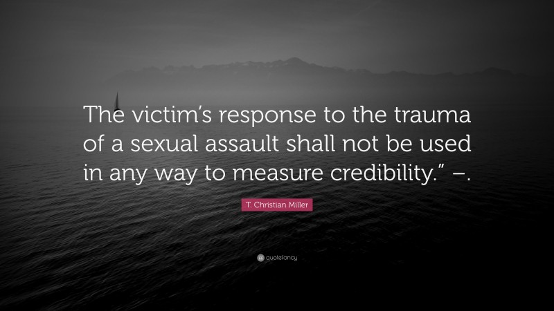 T. Christian Miller Quote: “The victim’s response to the trauma of a sexual assault shall not be used in any way to measure credibility.” –.”