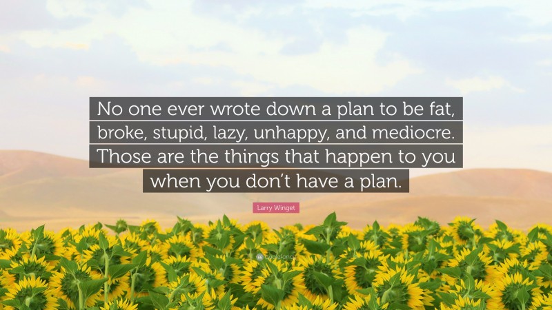 Larry Winget Quote: “No one ever wrote down a plan to be fat, broke, stupid, lazy, unhappy, and mediocre. Those are the things that happen to you when you don’t have a plan.”