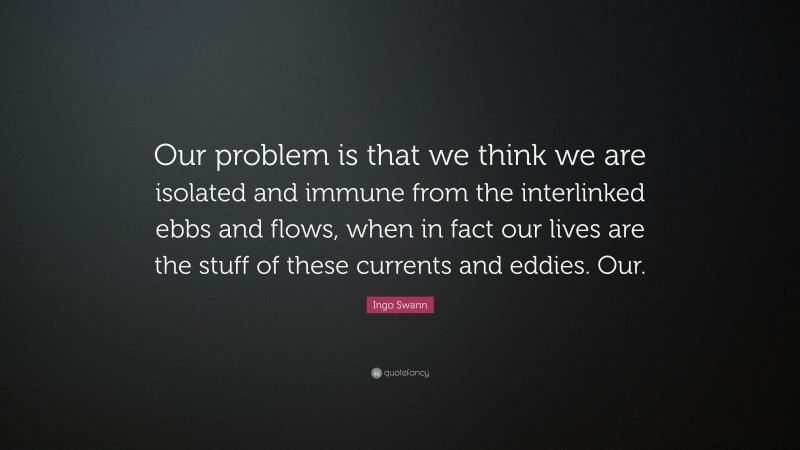 Ingo Swann Quote: “Our problem is that we think we are isolated and immune from the interlinked ebbs and flows, when in fact our lives are the stuff of these currents and eddies. Our.”