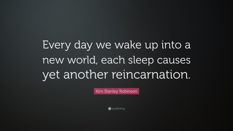 Kim Stanley Robinson Quote: “Every day we wake up into a new world, each sleep causes yet another reincarnation.”