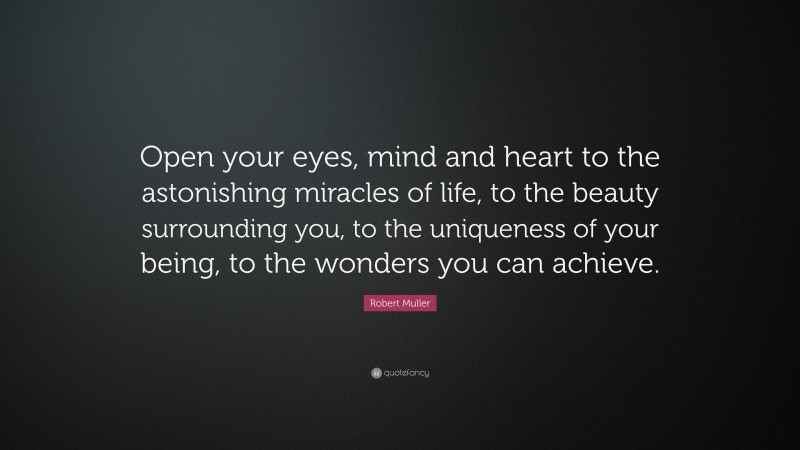 Robert Muller Quote: “Open your eyes, mind and heart to the astonishing miracles of life, to the beauty surrounding you, to the uniqueness of your being, to the wonders you can achieve.”