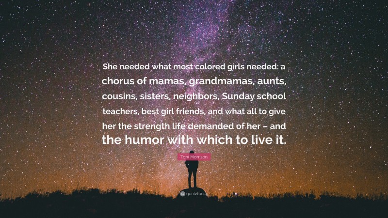 Toni Morrison Quote: “She needed what most colored girls needed: a chorus of mamas, grandmamas, aunts, cousins, sisters, neighbors, Sunday school teachers, best girl friends, and what all to give her the strength life demanded of her – and the humor with which to live it.”