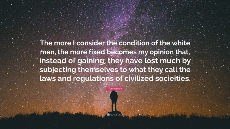 Tomochichi Quote: “The more I consider the condition of the white men, the more fixed becomes my opinion that, instead of gaining, they have lost much by subjecting themselves to what they call the laws and regulations of civilized socieities.”