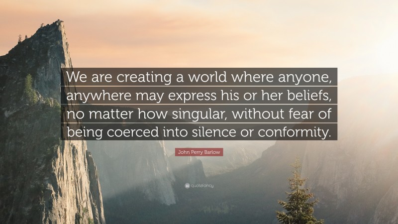 John Perry Barlow Quote: “We are creating a world where anyone, anywhere may express his or her beliefs, no matter how singular, without fear of being coerced into silence or conformity.”