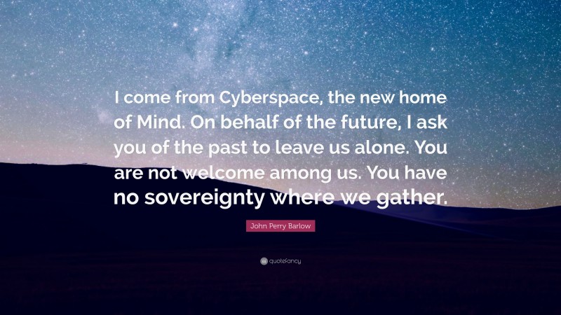 John Perry Barlow Quote: “I come from Cyberspace, the new home of Mind. On behalf of the future, I ask you of the past to leave us alone. You are not welcome among us. You have no sovereignty where we gather.”
