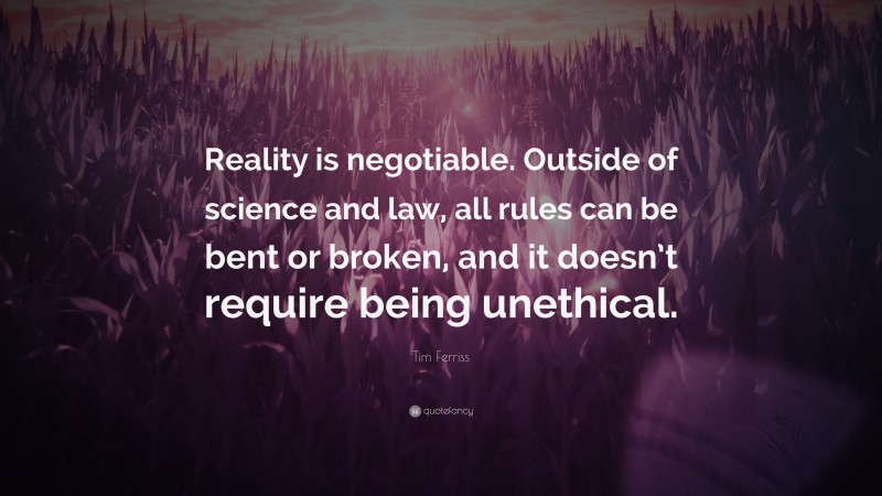Tim Ferriss Quote: “Reality is negotiable. Outside of science and law, all rules can be bent or broken, and it doesn’t require being unethical.”