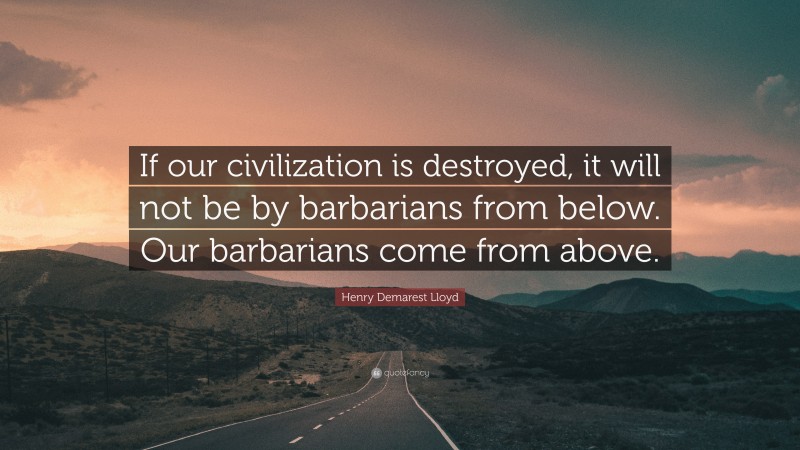 Henry Demarest Lloyd Quote: “If our civilization is destroyed, it will not be by barbarians from below. Our barbarians come from above.”