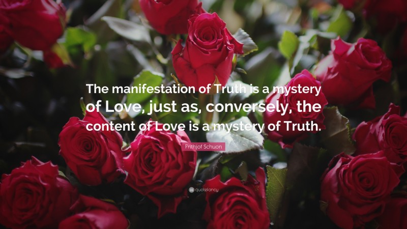 Frithjof Schuon Quote: “The manifestation of Truth is a mystery of Love, just as, conversely, the content of Love is a mystery of Truth.”